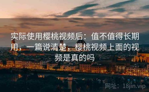 实际使用樱桃视频后：值不值得长期用，一篇说清楚，樱桃视频上面的视频是真的吗