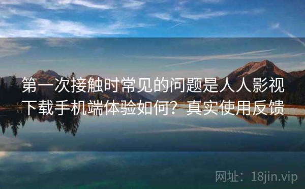 第一次接触时常见的问题是人人影视下载手机端体验如何？真实使用反馈