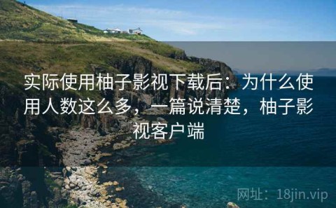 实际使用柚子影视下载后：为什么使用人数这么多，一篇说清楚，柚子影视客户端