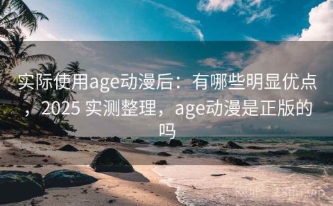 实际使用age动漫后：有哪些明显优点，2025 实测整理，age动漫是正版的吗