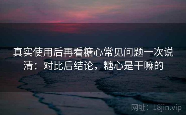 真实使用后再看糖心常见问题一次说清：对比后结论，糖心是干嘛的