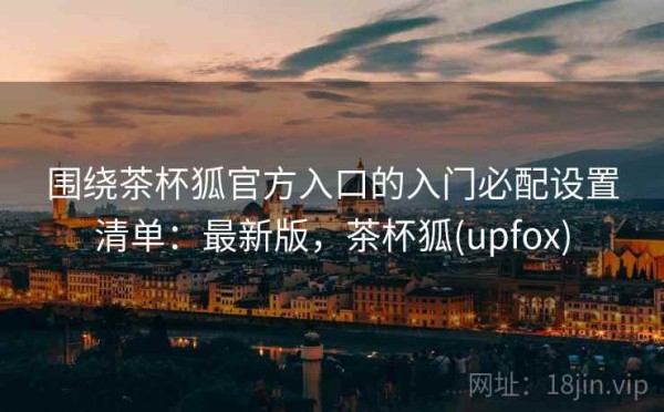 围绕茶杯狐官方入口的入门必配设置清单：最新版，茶杯狐(upfox)