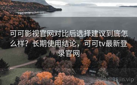 可可影视官网对比后选择建议到底怎么样？长期使用结论，可可tv最新登录官网