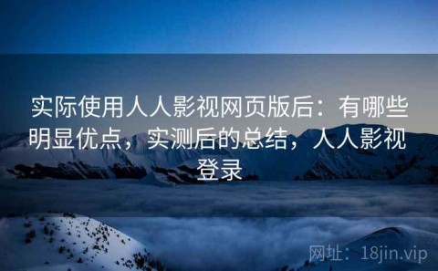 实际使用人人影视网页版后：有哪些明显优点，实测后的总结，人人影视 登录