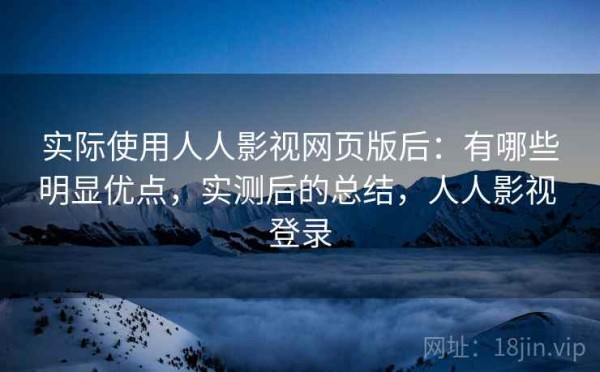 实际使用人人影视网页版后：有哪些明显优点，实测后的总结，人人影视 登录
