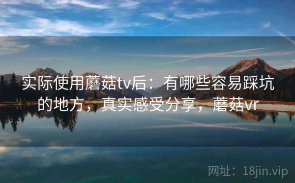 实际使用蘑菇tv后：有哪些容易踩坑的地方，真实感受分享，蘑菇vr