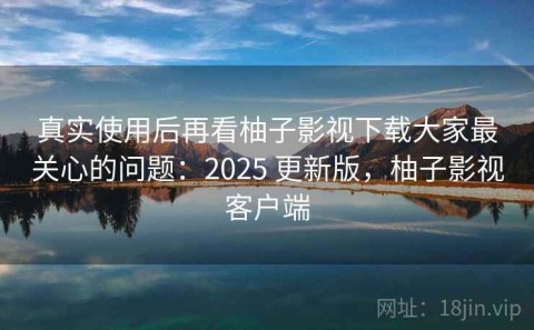 真实使用后再看柚子影视下载大家最关心的问题：2025 更新版，柚子影视客户端