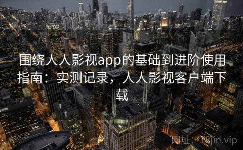 围绕人人影视app的基础到进阶使用指南：实测记录，人人影视客户端下载