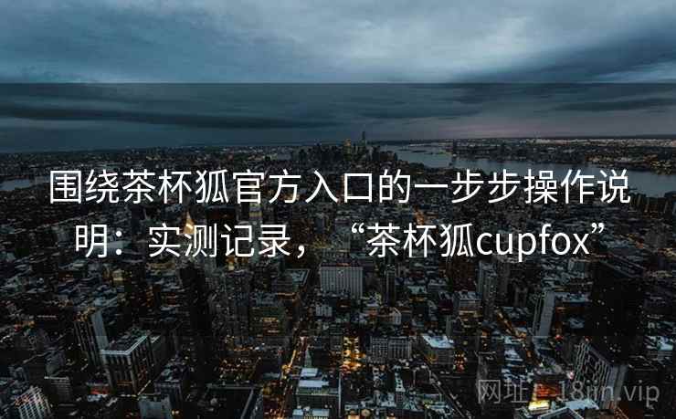 围绕茶杯狐官方入口的一步步操作说明:实测记录,“茶杯狐cupfox” 围绕茶杯狐官方入口的一步步操作说明:实测记录,“茶杯狐cupfox”