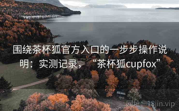 围绕茶杯狐官方入口的一步步操作说明:实测记录,“茶杯狐cupfox” 围绕茶杯狐官方入口的一步步操作说明:实测记录,“茶杯狐cupfox”