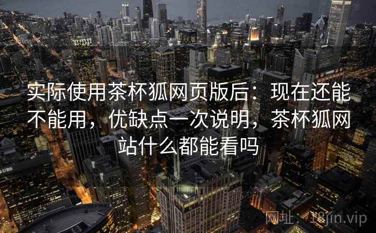 实际使用茶杯狐网页版后：现在还能不能用，优缺点一次说明，茶杯狐网站什么都能看吗