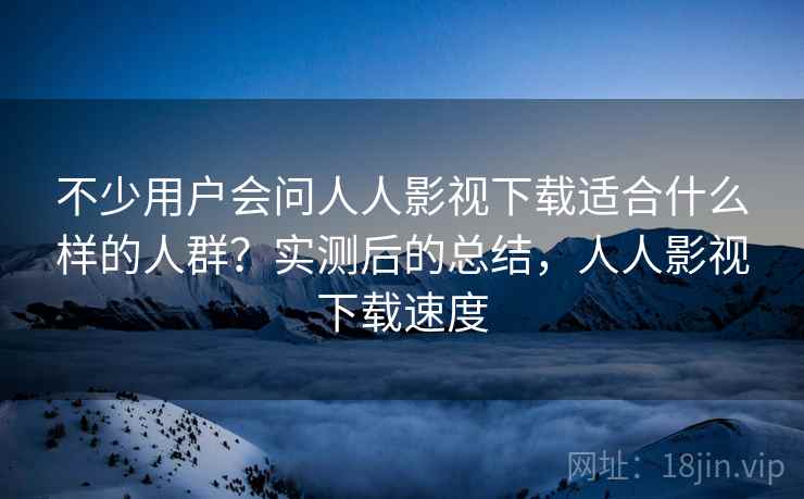 不少用户会问人人影视下载适合什么样的人群？实测后的总结，人人影视下载速度