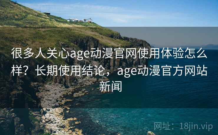 很多人关心age动漫官网使用体验怎么样？长期使用结论，age动漫官方网站 新闻