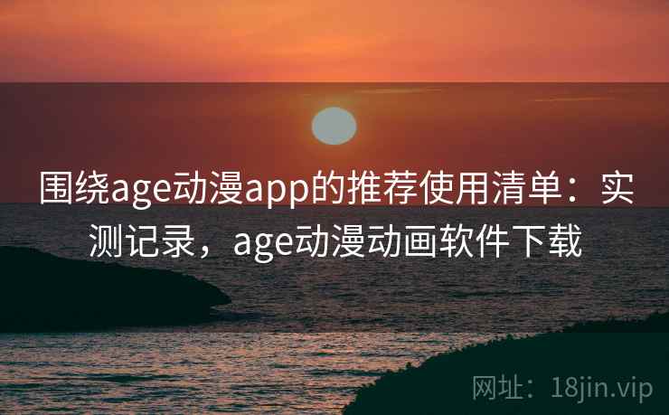 围绕age动漫app的推荐使用清单：实测记录，age动漫动画软件下载