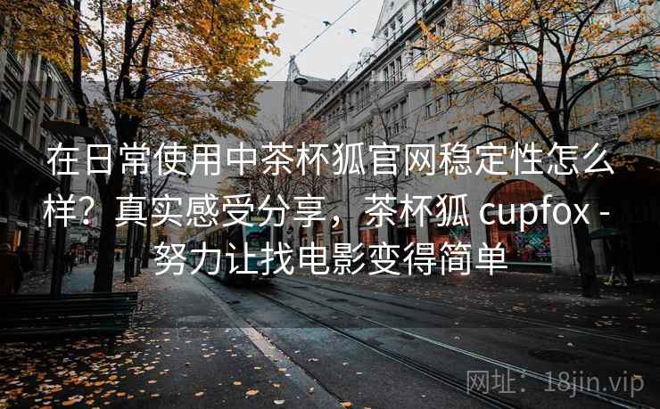 在日常使用中茶杯狐官网稳定性怎么样？真实感受分享，茶杯狐 cupfox - 努力让找电影变得简单