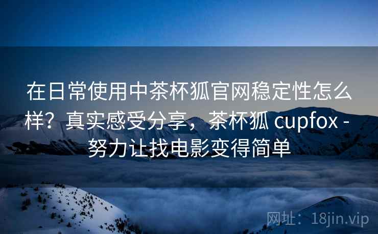 在日常使用中茶杯狐官网稳定性怎么样？真实感受分享，茶杯狐 cupfox - 努力让找电影变得简单