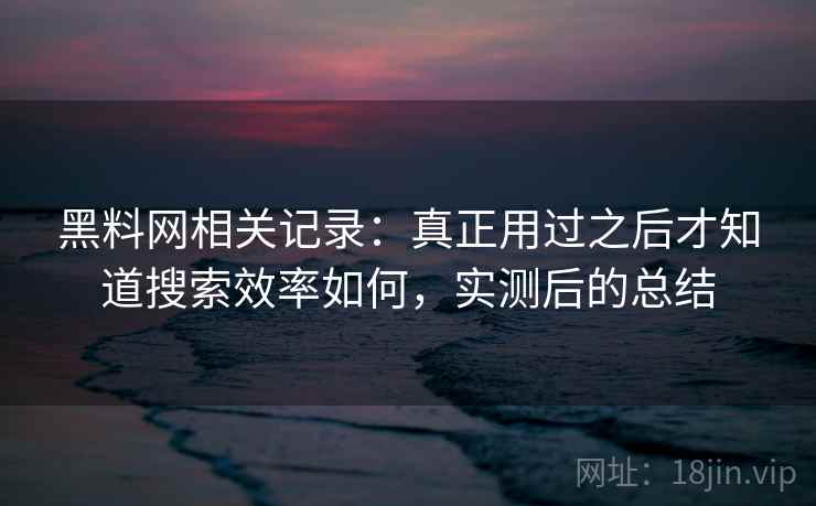 黑料网相关记录:真正用过之后才知道搜索效率如何,实测后的总结 黑料网相关记录:真正用过之后才知道搜索效率如何,实测后的总结