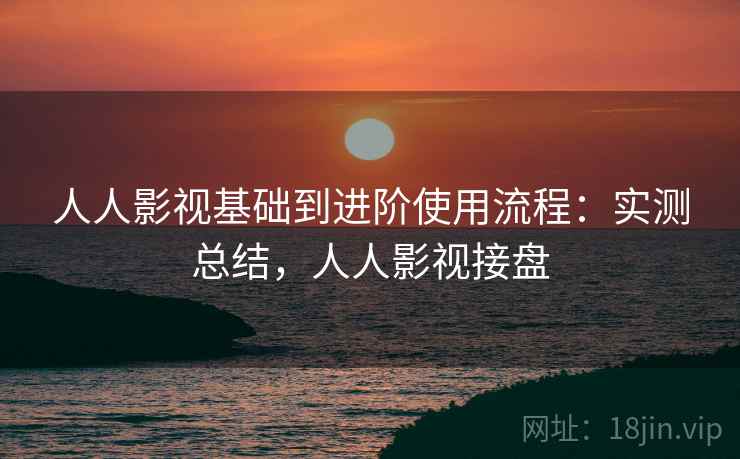 人人影视基础到进阶使用流程：实测总结，人人影视接盘