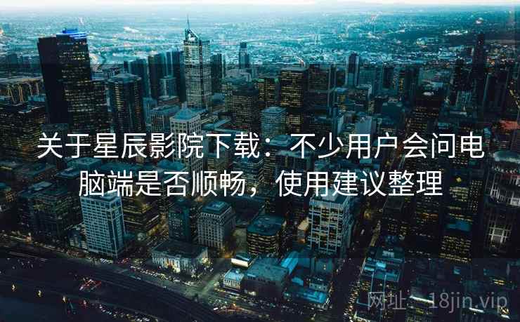 关于星辰影院下载：不少用户会问电脑端是否顺畅，使用建议整理