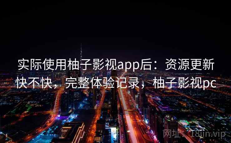 实际使用柚子影视app后：资源更新快不快，完整体验记录，柚子影视pc