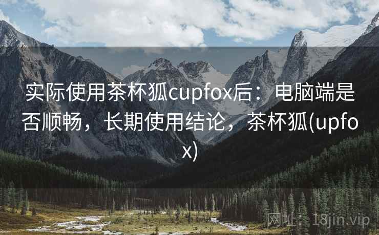 实际使用茶杯狐cupfox后：电脑端是否顺畅，长期使用结论，茶杯狐(upfox)