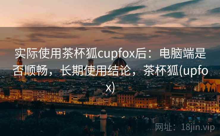 实际使用茶杯狐cupfox后：电脑端是否顺畅，长期使用结论，茶杯狐(upfox)
