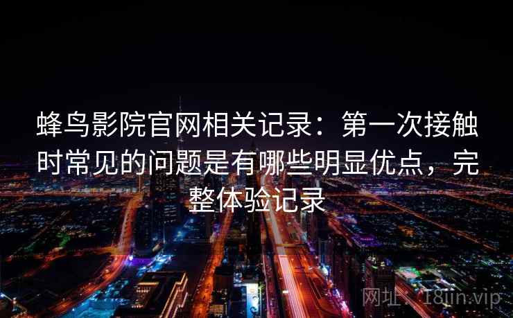 蜂鸟影院官网相关记录：第一次接触时常见的问题是有哪些明显优点，完整体验记录