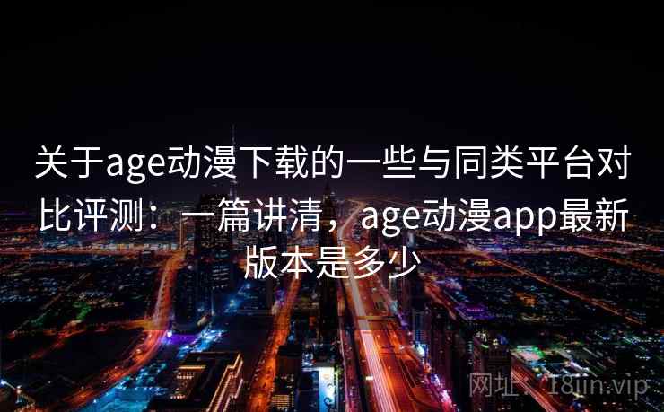 关于age动漫下载的一些与同类平台对比评测：一篇讲清，age动漫app最新版本是多少