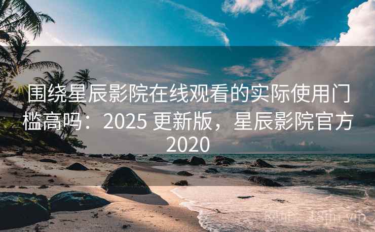 围绕星辰影院在线观看的实际使用门槛高吗：2025 更新版，星辰影院官方2020