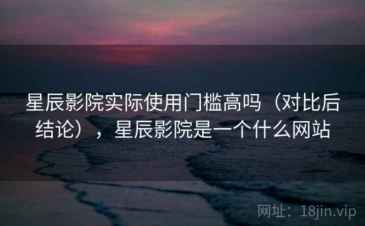 星辰影院实际使用门槛高吗（对比后结论），星辰影院是一个什么网站