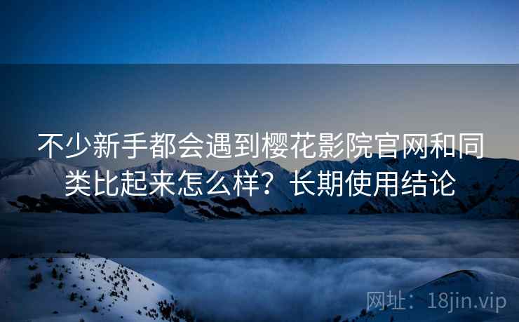 不少新手都会遇到樱花影院官网和同类比起来怎么样？长期使用结论