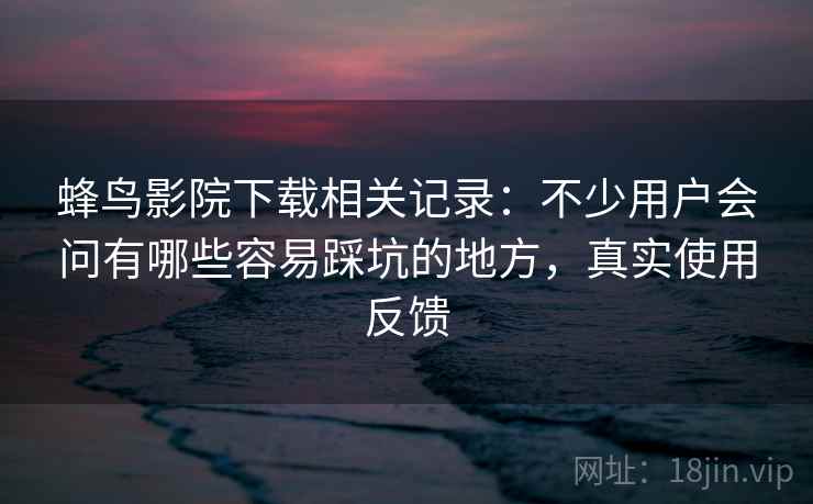 蜂鸟影院下载相关记录：不少用户会问有哪些容易踩坑的地方，真实使用反馈