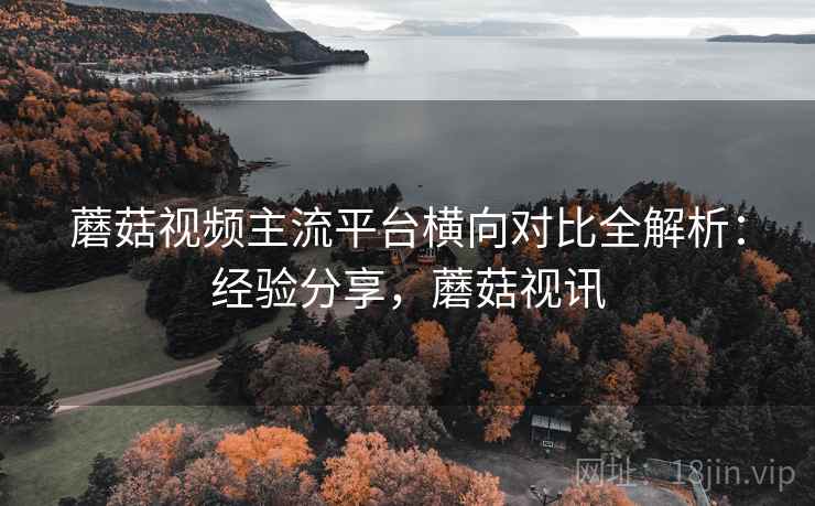蘑菇视频主流平台横向对比全解析：经验分享，蘑菇视讯