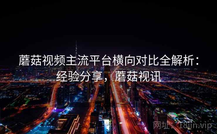 蘑菇视频主流平台横向对比全解析：经验分享，蘑菇视讯