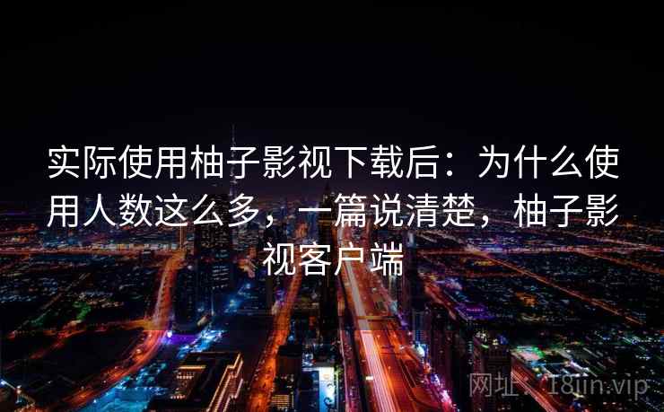 实际使用柚子影视下载后：为什么使用人数这么多，一篇说清楚，柚子影视客户端