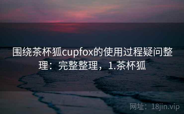 围绕茶杯狐cupfox的使用过程疑问整理：完整整理，1.茶杯狐