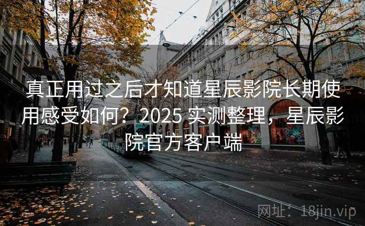 真正用过之后才知道星辰影院长期使用感受如何？2025 实测整理，星辰影院官方客户端