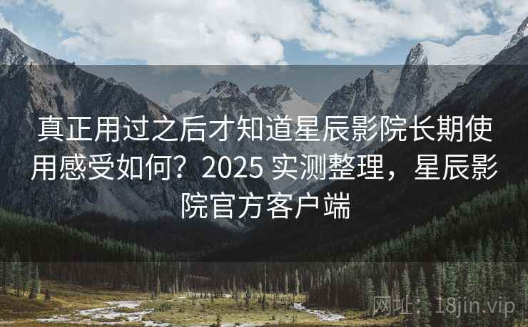 真正用过之后才知道星辰影院长期使用感受如何？2025 实测整理，星辰影院官方客户端