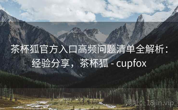 茶杯狐官方入口高频问题清单全解析：经验分享，茶杯狐 - cupfox