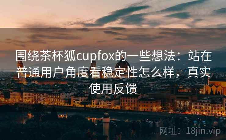 围绕茶杯狐cupfox的一些想法：站在普通用户角度看稳定性怎么样，真实使用反馈