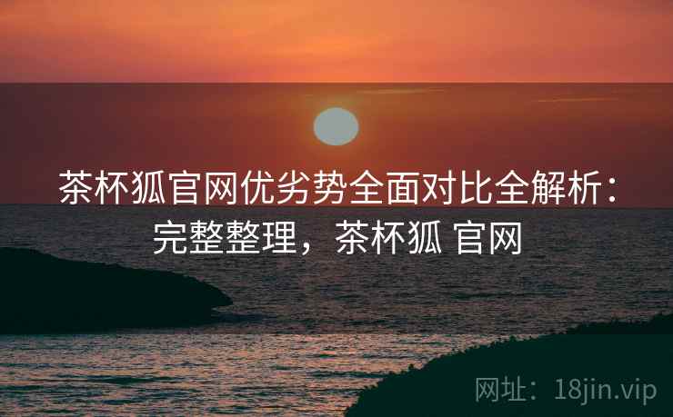 茶杯狐官网优劣势全面对比全解析：完整整理，茶杯狐 官网