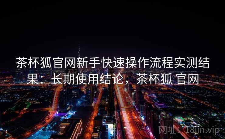 茶杯狐官网新手快速操作流程实测结果：长期使用结论，茶杯狐 官网