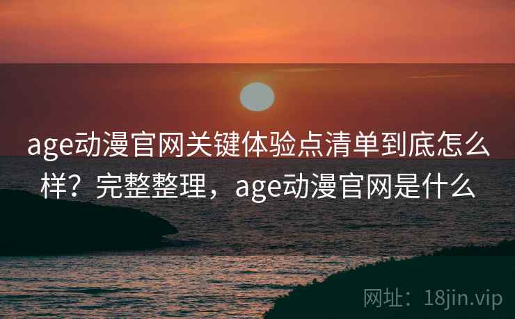 age动漫官网关键体验点清单到底怎么样？完整整理，age动漫官网是什么