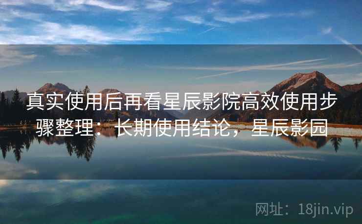 真实使用后再看星辰影院高效使用步骤整理：长期使用结论，星辰影园