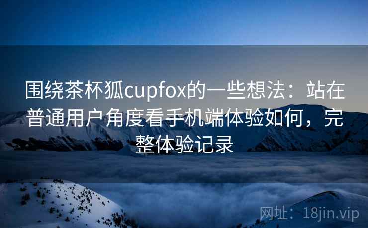 围绕茶杯狐cupfox的一些想法：站在普通用户角度看手机端体验如何，完整体验记录