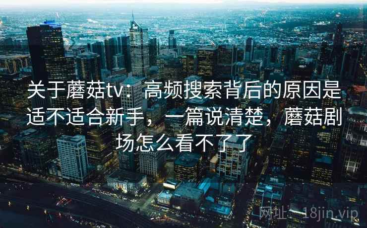 关于蘑菇tv：高频搜索背后的原因是适不适合新手，一篇说清楚，蘑菇剧场怎么看不了了