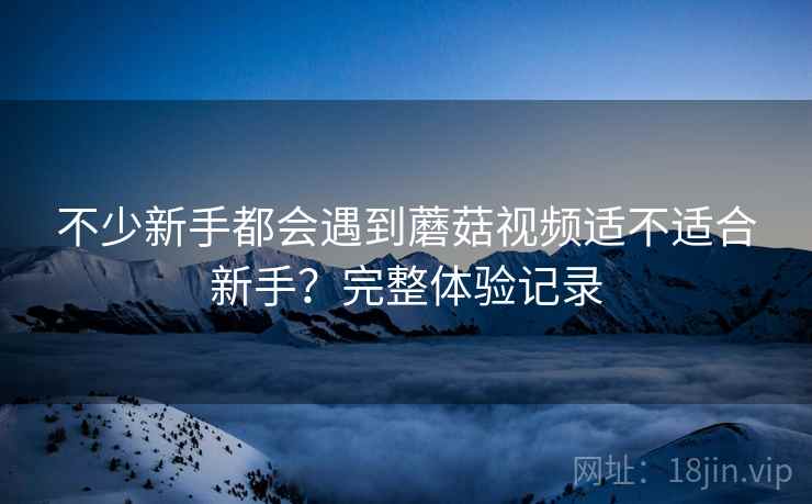 不少新手都会遇到蘑菇视频适不适合新手?完整体验记录 不少新手都会遇到蘑菇视频适不适合新手?完整体验记录