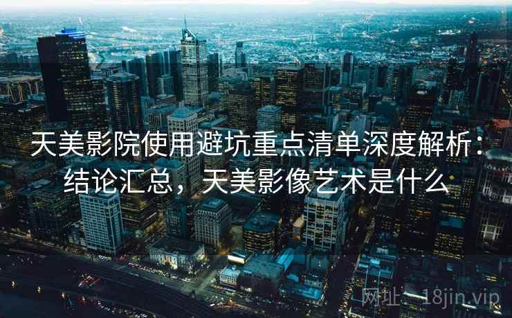 天美影院使用避坑重点清单深度解析:结论汇总,天美影像艺术是什么 天美影院使用避坑重点清单深度解析:结论汇总,天美影像艺术是什么