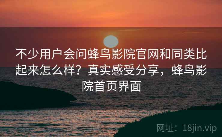 不少用户会问蜂鸟影院官网和同类比起来怎么样?真实感受分享,蜂鸟影院首页界面 不少用户会问蜂鸟影院官网和同类比起来怎么样?真实感受分享,蜂鸟影院首页界面