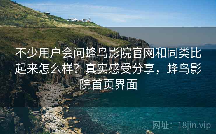 不少用户会问蜂鸟影院官网和同类比起来怎么样?真实感受分享,蜂鸟影院首页界面 不少用户会问蜂鸟影院官网和同类比起来怎么样?真实感受分享,蜂鸟影院首页界面